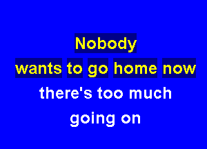 Nobody
wants to go home now

there's too much
going on