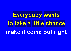 Everybody wants
to take a little chance

make it come out right