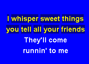 I whisper sweet things
you tell all your friends

They'll come
runnin' to me