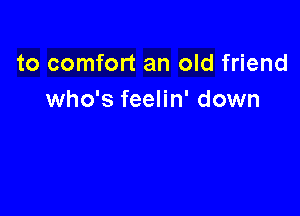 to comfort an old friend
who's feelin' down