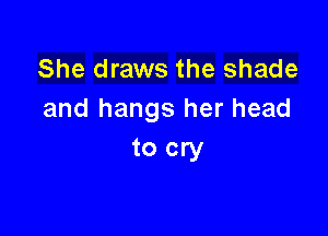 She draws the shade
and hangs her head

to cry