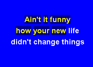 Ain't it funny
how your new life

didn't change things