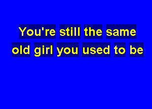 You're still the same
old girl you used to be