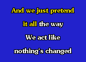 And we just pretend
it all the way
We act like

nothing's changed