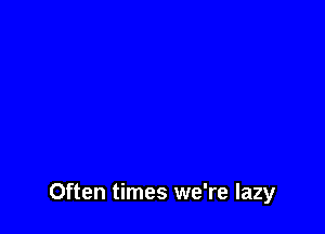 Often times we're lazy