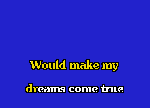 Would make my

dreams come true