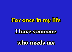 For once in my life

I have someone

who needs me