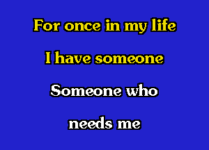 For once in my life

I have someone
Someone who

needs me