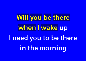 Will you be there
when Iwake up
I need you to be there

in the morning