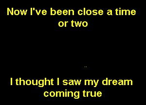 Now I've been close a time
or two

I thought I saw my dream
coming true