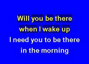 Will you be there
when Iwake up
I need you to be there

in the morning