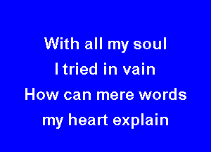 With all my soul
ltried in vain
How can mere words

my heart explain