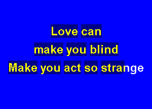 Love can
make you blind

Make you act so strange