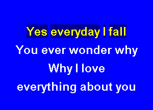 Yes everyday I fall

You ever wonder why

Whyl love
everything about you