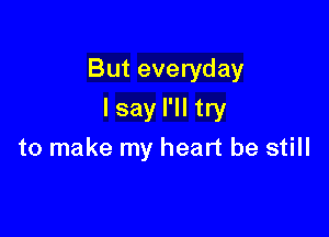 But everyday

I say I'll try
to make my heart be still