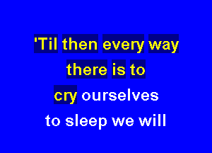 'Til then every way

there is to
cry ourselves
to sleep we will