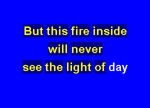 But this fire inside
will never

see the light of day