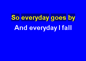 So everyday goes by

And everyday I fall