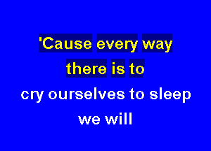 'Cause every way

there is to
cry ourselves to sleep
we will