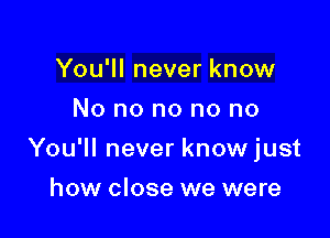 You'll never know
No no no no no

You'll never know just

how close we were