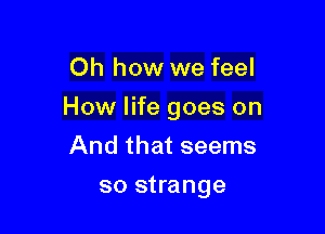 Oh how we feel

How life goes on

And that seems
so strange