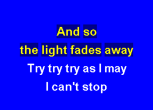 And so
the light fades away

Try try try as I may
lcan't stop