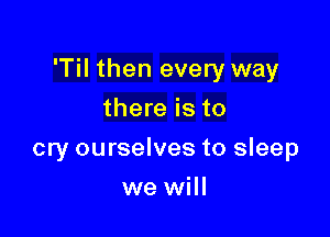 'Til then every way

there is to
cry ourselves to sleep
we will