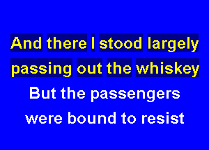 And there I stood largely
passing out the whiskey
But the passengers
were bound to resist