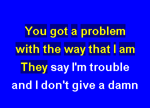 You got a problem
with the way that I am

They say I'm trouble

and I don't give a damn