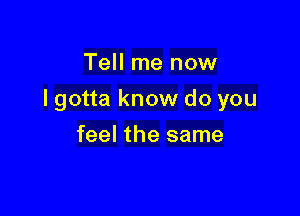 Tell me now

I gotta know do you

feel the same