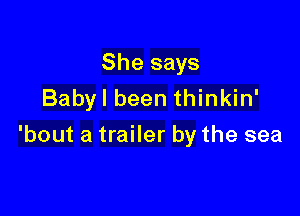 She says
Babyl been thinkin'

'bout a trailer by the sea