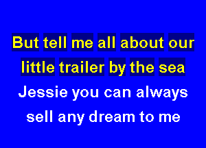 But tell me all about our
little trailer by the sea
Jessie you can always

sell any dream to me