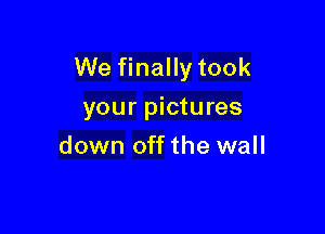 We finally took

your pictures
down off the wall