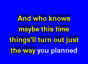 And who knows
maybe this time

things'll turn out just

the way you planned