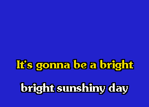 It's gonna be a bright

bright sunshiny day