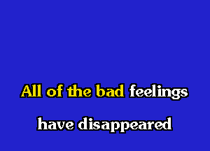 All of the bad feelings

have disappeared