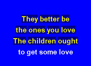 They better be
the ones you love

The children ought
to get some love