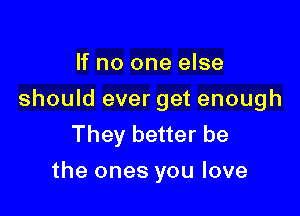 If no one else
should ever get enough
They better be

the ones you love