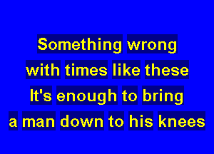 Something wrong
with times like these

It's enough to bring

a man down to his knees