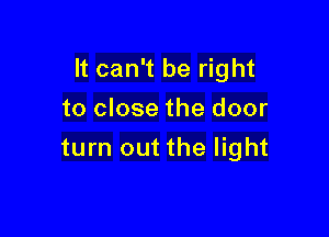It can't be right

to close the door
turn out the light