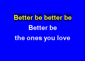 Better be better be
Better be

the ones you love