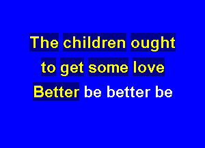 The children ought
to get some love

Better be better be