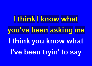 lthink I know what
you've been asking me

I think you know what
I've been tryin' to say