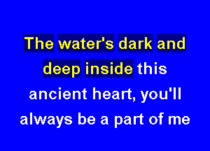 The water's dark and
deep inside this
ancient heart, you'll

always be a part of me