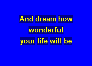 And dream how
wonderful

your life will be