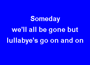Someday
we'II all be gone but

lullabye's go on and on