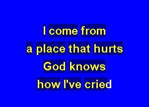 I come from

a place that hurts

God knows
how I've cried