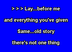 r t' Lay...before me
and everything you've given

Same...old story

there's not one thing