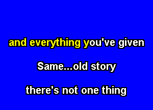 and everything you've given

Same...old story

there's not one thing