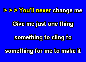 You'll never change me
Give me just one thing
something to cling to

something for me to make it